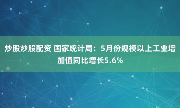 炒股炒股配資 國家統計局：5月份規模以上工業增加值同比增長5.6%