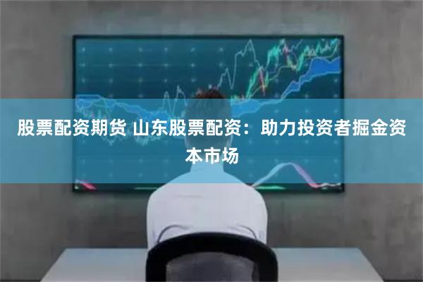 股票配資期貨 山東股票配資：助力投資者掘金資本市場